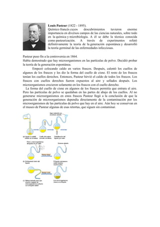 Louis Pasteur (1822 - 1895).
Químico francés cuyos
descubrimientos
tuvieron
enorme
importancia en diversos campos de las ciencias naturales, sobre todo
en la química y microbiología. A él se debe la técnica conocida
como pasteurización. A través de experimentos refutó
definitivamente la teoría de la generación espontánea y desarrolló
la teoría germinal de las enfermedades infecciosas.
Pasteur puso fin a la controversia en 1864.
Había demostrado que hay microorganismos en las partículas de polvo. Decidió probar
la teoría de la generación espontánea.
Empezó colocando caldo en varios frascos. Después, calentó los cuellos de
algunos de los frascos y les dio la forma del cuello de cisne. El resto de los frascos
tenían los cuellos derechos. Entonces, Pasteur hirvió el caldo de todos los frascos. Los
frascos con cuellos derechos fueron expuestos al aire y sellados después. Los
microorganismos crecieron solamente en los frascos con el cuello derecho.
La forma del cuello de cisne en algunos de los frascos permitía que entrara el aire.
Pero las partículas de polvo se quedaban en las partes de abajo de los cuellos. Al no
generarse microorganismos en estos frascos Pasteur llegó a la conclusión de que la
generación de microorganismos dependía directamente de la contaminación por los
microorganismos de las partículas de polvo que hay en el aire. Aún hoy se conservan en
el museo de Pasteur algunas de esas retortas, que siguen sin contaminar.

 