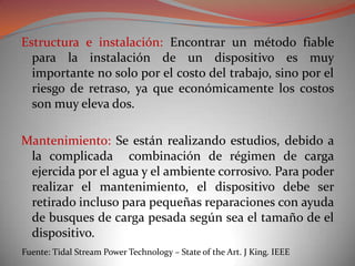 Estructura e instalación: Encontrar un método fiable
  para la instalación de un dispositivo es muy
  importante no solo por el costo del trabajo, sino por el
  riesgo de retraso, ya que económicamente los costos
  son muy eleva dos.

Mantenimiento: Se están realizando estudios, debido a
 la complicada combinación de régimen de carga
 ejercida por el agua y el ambiente corrosivo. Para poder
 realizar el mantenimiento, el dispositivo debe ser
 retirado incluso para pequeñas reparaciones con ayuda
 de busques de carga pesada según sea el tamaño de el
 dispositivo.
Fuente: Tidal Stream Power Technology – State of the Art. J King. IEEE
 