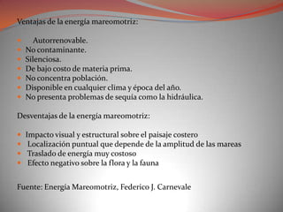 Ventajas de la energía mareomotriz:

      Autorrenovable.
   No contaminante.
   Silenciosa.
   De bajo costo de materia prima.
   No concentra población.
   Disponible en cualquier clima y época del año.
   No presenta problemas de sequía como la hidráulica.

Desventajas de la energía mareomotriz:

   Impacto visual y estructural sobre el paisaje costero
    Localización puntual que depende de la amplitud de las mareas
    Traslado de energía muy costoso
    Efecto negativo sobre la flora y la fauna


Fuente: Energía Mareomotriz, Federico J. Carnevale
 