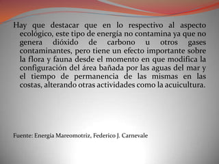 Hay que destacar que en lo respectivo al aspecto
 ecológico, este tipo de energía no contamina ya que no
 genera dióxido de carbono u otros gases
 contaminantes, pero tiene un efecto importante sobre
 la flora y fauna desde el momento en que modifica la
 configuración del área bañada por las aguas del mar y
 el tiempo de permanencia de las mismas en las
 costas, alterando otras actividades como la acuicultura.




Fuente: Energía Mareomotriz, Federico J. Carnevale
 