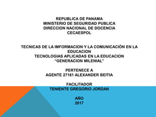 REPUBLICA DE PANAMA
MINISTERIO DE SEGURIDAD PUBLICA
DIRECCION NACIONAL DE DOCENCIA
CECAESPOL
TECNICAS DE LA IMFORMACION Y LA COMUNICACIÓN EN LA
EDUCACION
TECNOLOGIAS APLICADAS EN LA EDUCACION
‘‘GENERACION MILENIAL’’
PERTENECE A
AGENTE 27161 ALEXANDER BEITIA
FACILITADOR
TENIENTE GREGORIO JORDAN
AÑO
2017
 