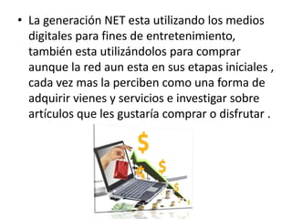 La generación NET esta utilizando los medios digitales para fines de entretenimiento, también esta utilizándolos para comprar  aunque la red aun esta en sus etapas iniciales , cada vez mas la perciben como una forma de adquirir vienes y servicios e investigar sobre artículos que les gustaría comprar o disfrutar .