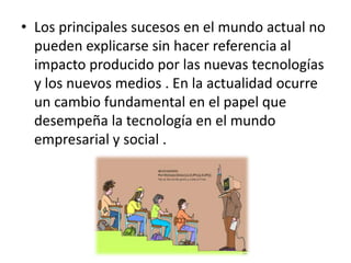 Los principales sucesos en el mundo actual no pueden explicarse sin hacer referencia al impacto producido por las nuevas tecnologías y los nuevos medios . En la actualidad ocurre un cambio fundamental en el papel que desempeña la tecnología en el mundo empresarial y social . 