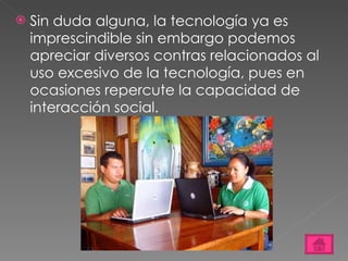 Sin duda alguna, la tecnología ya es imprescindible sin embargo podemos apreciar diversos contras relacionados al uso excesivo de la tecnología, pues en ocasiones repercute la capacidad de interacción social. 