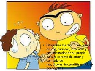 • Otros más los describen como
  cínicos, furiosos, violentos y
  ensimismados en su propia
  cultura carente de amor y
  colmada de
  rap, drogas, ira, grafitis e incluso
  pornografía.
 
