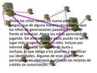 • Ahora los niños tienen un nuevo patio de
  juegos, que de alguna manera recupera las que
  los niños de generaciones pasadas perdieron
  frente al televisor. Ahora los niños aprenden
  jugando. Sin embargo este patio puede no ser el
  lugar más acogedor para un niño. Incluso por
  internet se puede ser objeto de burla y
  rechazo, lo que obliga a los jóvenes a modificar
  sus identidades. Algunos de esos jóvenes han
  participado en cibersexo o utilizado las tarjetas de
  crédito sin autorización.
 