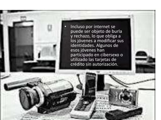 • Incluso por internet se
  puede ser objeto de burla
  y rechazo, lo que obliga a
  los jóvenes a modificar sus
  identidades. Algunos de
  esos jóvenes han
  participado en cibersexo o
  utilizado las tarjetas de
  crédito sin autorización.
 