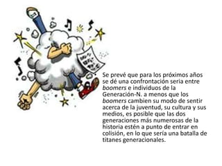 • Se prevé que para los próximos años
  se dé una confrontación seria entre
  boomers e individuos de la
  Generación-N. a menos que los
  boomers cambien su modo de sentir
  acerca de la juventud, su cultura y sus
  medios, es posible que las dos
  generaciones más numerosas de la
  historia estén a punto de entrar en
  colisión, en lo que sería una batalla de
  titanes generacionales.
 