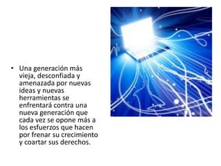 • Una generación más
  vieja, desconfiada y
  amenazada por nuevas
  ideas y nuevas
  herramientas se
  enfrentará contra una
  nueva generación que
  cada vez se opone más a
  los esfuerzos que hacen
  por frenar su crecimiento
  y coartar sus derechos.
 