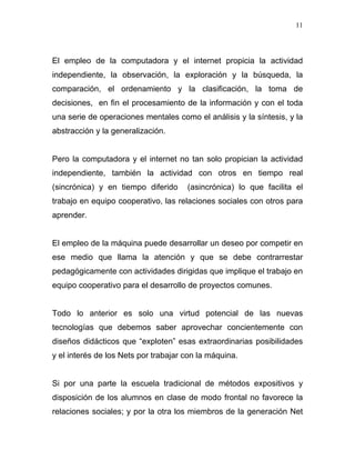 11




El empleo de la computadora y el internet propicia la actividad
independiente, la observación, la exploración y la búsqueda, la
comparación, el ordenamiento y la clasificación, la toma de
decisiones, en fin el procesamiento de la información y con el toda
una serie de operaciones mentales como el análisis y la síntesis, y la
abstracción y la generalización.


Pero la computadora y el internet no tan solo propician la actividad
independiente, también la actividad con otros en tiempo real
(sincrónica) y en tiempo diferido     (asincrónica) lo que facilita el
trabajo en equipo cooperativo, las relaciones sociales con otros para
aprender.


El empleo de la máquina puede desarrollar un deseo por competir en
ese medio que llama la atención y que se debe contrarrestar
pedagógicamente con actividades dirigidas que implique el trabajo en
equipo cooperativo para el desarrollo de proyectos comunes.


Todo lo anterior es solo una virtud potencial de las nuevas
tecnologías que debemos saber aprovechar concientemente con
diseños didácticos que “exploten” esas extraordinarias posibilidades
y el interés de los Nets por trabajar con la máquina.


Si por una parte la escuela tradicional de métodos expositivos y
disposición de los alumnos en clase de modo frontal no favorece la
relaciones sociales; y por la otra los miembros de la generación Net
 