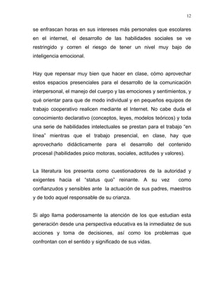 12


se enfrascan horas en sus intereses más personales que escolares
en el internet, el desarrollo de las habilidades sociales se ve
restringido y corren el riesgo de tener un nivel muy bajo de
inteligencia emocional.


Hay que repensar muy bien que hacer en clase, cómo aprovechar
estos espacios presenciales para el desarrollo de la comunicación
interpersonal, el manejo del cuerpo y las emociones y sentimientos, y
qué orientar para que de modo individual y en pequeños equipos de
trabajo cooperativo realicen mediante el Internet. No cabe duda el
conocimiento declarativo (conceptos, leyes, modelos teóricos) y toda
una serie de habilidades intelectuales se prestan para el trabajo “en
línea” mientras que el trabajo presencial, en clase, hay que
aprovecharlo didácticamente para el desarrollo del contenido
procesal (habilidades psico motoras, sociales, actitudes y valores).


La literatura los presenta como cuestionadores de la autoridad y
exigentes hacia el “status quo” reinante. A su vez               como
confianzudos y sensibles ante la actuación de sus padres, maestros
y de todo aquel responsable de su crianza.


Si algo llama poderosamente la atención de los que estudian esta
generación desde una perspectiva educativa es la inmediatez de sus
acciones y toma de decisiones, así como los problemas que
confrontan con el sentido y significado de sus vidas.
 