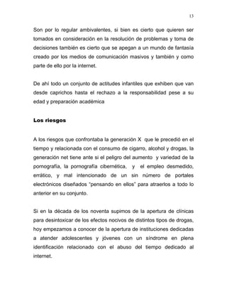 13


Son por lo regular ambivalentes, si bien es cierto que quieren ser
tomados en consideración en la resolución de problemas y toma de
decisiones también es cierto que se apegan a un mundo de fantasía
creado por los medios de comunicación masivos y también y como
parte de ello por la internet.


De ahí todo un conjunto de actitudes infantiles que exhiben que van
desde caprichos hasta el rechazo a la responsabilidad pese a su
edad y preparación académica


Los riesgos


A los riesgos que confrontaba la generación X que le precedió en el
tiempo y relacionada con el consumo de cigarro, alcohol y drogas, la
generación net tiene ante si el peligro del aumento y variedad de la
pornografía, la pornografía cibernética,   y   el empleo desmedido,
errático, y mal intencionado de un sin número de portales
electrónicos diseñados “pensando en ellos” para atraerlos a todo lo
anterior en su conjunto.


Si en la década de los noventa supimos de la apertura de clínicas
para desintoxicar de los efectos nocivos de distintos tipos de drogas,
hoy empezamos a conocer de la apertura de instituciones dedicadas
a atender adolescentes y jóvenes con un síndrome en plena
identificación relacionado con el abuso del tiempo dedicado al
internet.
 