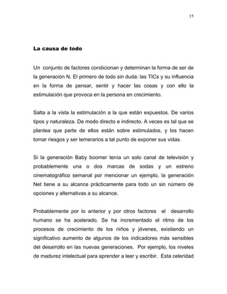15




La causa de todo


Un conjunto de factores condicionan y determinan la forma de ser de
la generación N. El primero de todo sin duda: las TICs y su influencia
en la forma de pensar, sentir y hacer las cosas y con ello la
estimulación que provoca en la persona en crecimiento.


Salta a la vista la estimulación a la que están expuestos. De varios
tipos y naturaleza. De modo directo e indirecto. A veces es tal que se
plantea que parte de ellos están sobre estimulados, y los hacen
tomar riesgos y ser temerarios a tal punto de exponer sus vidas.


Si la generación Baby boomer tenía un solo canal de televisión y
probablemente una o dos marcas de sodas y un estreno
cinematográfico semanal por mencionar un ejemplo, la generación
Net tiene a su alcance prácticamente para todo un sin número de
opciones y alternativas a su alcance.


Probablemente por lo anterior y por otros factores     el   desarrollo
humano se ha acelerado. Se ha incrementado el ritmo de los
procesos de crecimiento de los niños y jóvenes, existiendo un
significativo aumento de algunos de los indicadores más sensibles
del desarrollo en las nuevas generaciones. Por ejemplo, los niveles
de madurez intelectual para aprender a leer y escribir. Esta celeridad
 