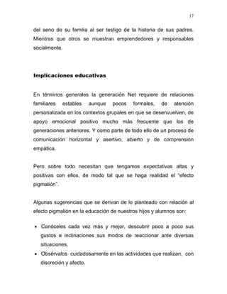 17


del seno de su familia al ser testigo de la historia de sus padres.
Mientras que otros se muestran emprendedores y responsables
socialmente.




Implicaciones educativas


En términos generales la generación Net requiere de relaciones
familiares    estables    aunque   pocos   formales,   de   atención
personalizada en los contextos grupales en que se desenvuelven, de
apoyo emocional positivo mucho más frecuente que los de
generaciones anteriores. Y como parte de todo ello de un proceso de
comunicación horizontal y asertivo, abierto y de comprensión
empática.


Pero sobre todo necesitan que tengamos expectativas altas y
positivas con ellos, de modo tal que se haga realidad el “efecto
pigmalión”.


Algunas sugerencias que se derivan de lo planteado con relación al
efecto pigmalión en la educación de nuestros hijos y alumnos son:

• Conóceles cada vez más y mejor, descubrir poco a poco sus
   gustos e inclinaciones sus modos de reaccionar ante diversas
   situaciones.
• Obsérvalos cuidadosamente en las actividades que realizan, con
   discreción y afecto.
 