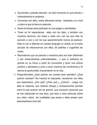 18


• Escúchalos, préstale atención en todo momento en que directa o
  indirectamente la reclamen.
• Conversar con ellos sobre diferentes temas. Hablarles a su nivel
  y sobre lo que le llama la atención.
• Darse el tiempo para participar en sus juegos y actividades.
• Tener en fin expectativas     altas con los hijos, y también con
  nuestros alumnos, con todos y cada uno, con los que más se
  parecen a uno y con los que aparentemente menos se parecen.
  Ellos lo van a detectar en nuestro lenguaje no verbal, en el modo
  peculiar de relacionarnos con ellos, de pedirles o sugerirles las
  cosas.
• Recordamos que se parecen a nosotros pero son bien diferentes
  y con extraordinarias potencialidades... y que si soñamos en
  grande en su futuro a partir de conocerlos y tener una actitud
  positiva y alentadora y poco a poco creamos las condiciones y le
  damos la oportunidad, trascenderán en la vida.
• Preguntémosles ¿Qué quieren ser cuando sean grandes? ¿Qué
  quieren estudiar? No importa la respuesta, recreemos con ellos
  esa expectativa, ¿Por qué? ¿Para qué ¿ ¿Cómo?... Juega con
  ellos al respecto, que realicen dibujos y composiciones escritas
  sobre lo que quieren ser de grande, que conozcan personas que
  se han destacado en esa área, que lean o vean películas sobre
  sus vidas, valora las cualidades que posee o debe poseer para
  desempeñarse como tal.
 