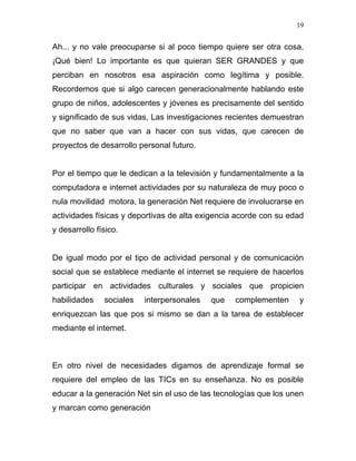 19


Ah... y no vale preocuparse si al poco tiempo quiere ser otra cosa,
¡Qué bien! Lo importante es que quieran SER GRANDES y que
perciban en nosotros esa aspiración como legítima y posible.
Recordemos que si algo carecen generacionalmente hablando este
grupo de niños, adolescentes y jóvenes es precisamente del sentido
y significado de sus vidas, Las investigaciones recientes demuestran
que no saber que van a hacer con sus vidas, que carecen de
proyectos de desarrollo personal futuro.


Por el tiempo que le dedican a la televisión y fundamentalmente a la
computadora e internet actividades por su naturaleza de muy poco o
nula movilidad motora, la generación Net requiere de involucrarse en
actividades físicas y deportivas de alta exigencia acorde con su edad
y desarrollo físico.


De igual modo por el tipo de actividad personal y de comunicación
social que se establece mediante el internet se requiere de hacerlos
participar en actividades culturales y sociales que propicien
habilidades    sociales   interpersonales   que   complementen     y
enriquezcan las que pos si mismo se dan a la tarea de establecer
mediante el internet.



En otro nivel de necesidades digamos de aprendizaje formal se
requiere del empleo de las TICs en su enseñanza. No es posible
educar a la generación Net sin el uso de las tecnologías que los unen
y marcan como generación
 