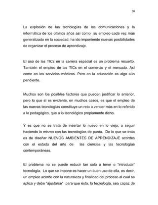 20




La explosión de las tecnologías de las comunicaciones y la
informática de los últimos años así como su empleo cada vez más
generalizado en la sociedad, ha ido imponiendo nuevas posibilidades
de organizar el proceso de aprendizaje.



El uso de las TICs en la carrera espacial es un problema resuelto.
También el empleo de las TICs en el comercio y el mercado. Así
como en los servicios médicos. Pero en la educación es algo aún
pendiente.


Muchos son los posibles factores que pueden justificar lo anterior,
pero lo que sí es evidente, en muchos casos, es que el empleo de
las nuevas tecnologías constituye un reto a vencer más en lo referido
a lo pedagógico, que a lo tecnológico propiamente dicho.


Y es que no se trata de insertar lo nuevo en lo viejo, o seguir
haciendo lo mismo con las tecnologías de punta. De lo que se trata
es de diseñar NUEVOS AMBIENTES DE APRENDIZAJE acordes
con el estado del arte de         las ciencias y las tecnologías
contemporáneas.


El problema no se puede reducir tan solo a tener o “introducir”
tecnología. Lo que se impone es hacer un buen uso de ella, es decir,
un empleo acorde con la naturaleza y finalidad del proceso al cual se
aplica y debe “ajustarse” para que ésta, la tecnología, sea capaz de
 
