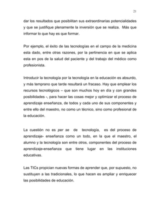 21


dar los resultados que posibilitan sus extraordinarias potencialidades
y que se justifique plenamente la inversión que se realiza. Más que
informar lo que hay es que formar.


Por ejemplo, el éxito de las tecnologías en el campo de la medicina
esta dado, entre otras razones, por la pertinencia en que se aplica
esta en pos de la salud del paciente y del trabajo del médico como
profesionista.


Introducir la tecnología por la tecnología en la educación es absurdo,
y más temprano que tarde resultará un fracaso. Hay que emplear los
recursos tecnológicos – que son muchos hoy en día y con grandes
posibilidades -, para hacer las cosas mejor y optimizar el proceso de
aprendizaje enseñanza, de todos y cada uno de sus componentes y
entre ello del maestro, no como un técnico, sino como profesional de
la educación.


La cuestión no es per se        de   tecnología,       es del proceso de
aprendizaje- enseñanza como un todo, en la que el maestro, el
alumno y la tecnología son entre otros, componentes del proceso de
aprendizaje-enseñanza     que     tiene   lugar   en    las   instituciones
educativas.


Las TICs propician nuevas formas de aprender que, por supuesto, no
sustituyen a las tradicionales, lo que hacen es ampliar y enriquecer
las posibilidades de educación.
 