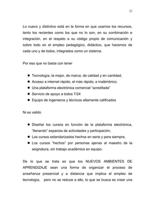 22




Lo nuevo y distintivo está en la forma en que usamos los recursos,
tanto los recientes como los que no lo son, en su combinación e
integración, en el respeto a su código propio de comunicación y
sobre todo en el empleo pedagógico, didáctico, que hacemos de
cada uno y de todos, integrados como un sistema.


Por eso que no basta con tener


     Tecnología, la mejor, de marca, de calidad y en cantidad,
     Acceso a internet rápido, el más rápido, e inalámbrico,
     Una plataforma electrónica comercial “acreditada”
     Servicio de apoyo a todos 7/24
     Equipo de ingenieros y técnicos altamente calificados


Ni es valido


     Diseñar los cursos en función de la plataforma electrónica,
     “llenando” espacios de actividades y participación,
     Los cursos estandarizados hechos en serie y para siempre,
     Los cursos “hechos” por personas ajenas al maestro de la
     asignatura, sin trabajo académico en equipo.


De lo que se trata es que los NUEVOS AMBIENTES DE
APRENDIZAJE sean una forma de organizar el proceso de
enseñanza presencial y a distancia que implica el empleo de
tecnología,    pero no se reduce a ello, lo que se busca es crear una
 