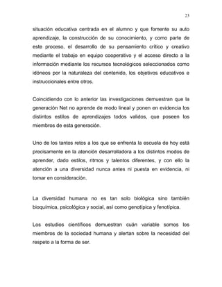 23


situación educativa centrada en el alumno y que fomente su auto
aprendizaje, la construcción de su conocimiento, y como parte de
este proceso, el desarrollo de su pensamiento crítico y creativo
mediante el trabajo en equipo cooperativo y el acceso directo a la
información mediante los recursos tecnológicos seleccionados como
idóneos por la naturaleza del contenido, los objetivos educativos e
instruccionales entre otros.


Coincidiendo con lo anterior las investigaciones demuestran que la
generación Net no aprende de modo lineal y ponen en evidencia los
distintos estilos de aprendizajes todos validos, que poseen los
miembros de esta generación.


Uno de los tantos retos a los que se enfrenta la escuela de hoy está
precisamente en la atención desarrolladora a los distintos modos de
aprender, dado estilos, ritmos y talentos diferentes, y con ello la
atención a una diversidad nunca antes ni puesta en evidencia, ni
tomar en consideración.



La diversidad humana no es tan solo biológica sino también
bioquímica, psicológica y social, así como genotípica y fenotípica.


Los estudios científicos demuestran cuán variable somos los
miembros de la sociedad humana y alertan sobre la necesidad del
respeto a la forma de ser.
 
