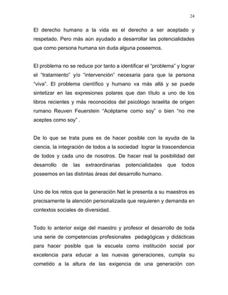 24


El derecho humano a la vida es el derecho a ser aceptado y
respetado. Pero más aún ayudado a desarrollar las potencialidades
que como persona humana sin duda alguna poseemos.


El problema no se reduce por tanto a identificar el “problema” y lograr
el “tratamiento” y/o “intervención” necesaria para que la persona
“viva”. El problema científico y humano va más allá y se puede
sintetizar en las expresiones polares que dan título a uno de los
libros recientes y más reconocidos del psicólogo israelita de origen
rumano Reuven Feuerstein “Acéptame como soy” o bien “no me
aceptes como soy” .


De lo que se trata pues es de hacer posible con la ayuda de la
ciencia, la integración de todos a la sociedad lograr la trascendencia
de todos y cada uno de nosotros. De hacer real la posibilidad del
desarrollo   de   las   extraordinarias   potencialidades   que   todos
poseemos en las distintas áreas del desarrollo humano.


Uno de los retos que la generación Net le presenta a su maestros es
precisamente la atención personalizada que requieren y demanda en
contextos sociales de diversidad.


Todo lo anterior exige del maestro y profesor el desarrollo de toda
una serie de competencias profesionales pedagógicas y didácticas
para hacer posible que la escuela como institución social por
excelencia para educar a las nuevas generaciones, cumpla su
cometido a la altura de las exigencia de una generación con
 