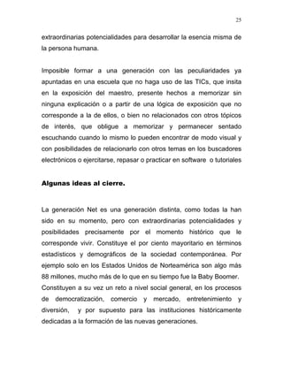 25


extraordinarias potencialidades para desarrollar la esencia misma de
la persona humana.


Imposible formar a una generación con las peculiaridades ya
apuntadas en una escuela que no haga uso de las TICs, que insita
en la exposición del maestro, presente hechos a memorizar sin
ninguna explicación o a partir de una lógica de exposición que no
corresponde a la de ellos, o bien no relacionados con otros tópicos
de interés, que obligue a memorizar y permanecer sentado
escuchando cuando lo mismo lo pueden encontrar de modo visual y
con posibilidades de relacionarlo con otros temas en los buscadores
electrónicos o ejercitarse, repasar o practicar en software o tutoriales


Algunas ideas al cierre.



La generación Net es una generación distinta, como todas la han
sido en su momento, pero con extraordinarias potencialidades y
posibilidades precisamente por el momento histórico que le
corresponde vivir. Constituye el por ciento mayoritario en términos
estadísticos y demográficos de la sociedad contemporánea. Por
ejemplo solo en los Estados Unidos de Norteamérica son algo más
88 millones, mucho más de lo que en su tiempo fue la Baby Boomer.
Constituyen a su vez un reto a nivel social general, en los procesos
de   democratización,   comercio    y   mercado,    entretenimiento   y
diversión,   y por supuesto para las instituciones históricamente
dedicadas a la formación de las nuevas generaciones.
 