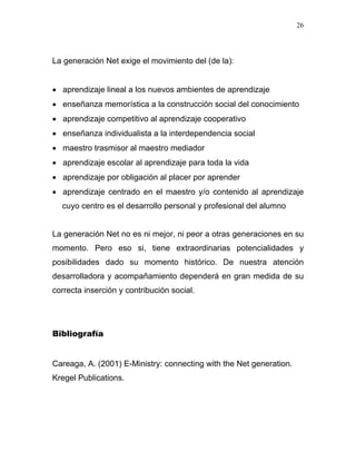 26




La generación Net exige el movimiento del (de la):


• aprendizaje lineal a los nuevos ambientes de aprendizaje
• enseñanza memorística a la construcción social del conocimiento
• aprendizaje competitivo al aprendizaje cooperativo
• enseñanza individualista a la interdependencia social
• maestro trasmisor al maestro mediador
• aprendizaje escolar al aprendizaje para toda la vida
• aprendizaje por obligación al placer por aprender
• aprendizaje centrado en el maestro y/o contenido al aprendizaje
  cuyo centro es el desarrollo personal y profesional del alumno


La generación Net no es ni mejor, ni peor a otras generaciones en su
momento. Pero eso si, tiene extraordinarias potencialidades y
posibilidades dado su momento histórico. De nuestra atención
desarrolladora y acompañamiento dependerá en gran medida de su
correcta inserción y contribución social.




Bibliografía


Careaga, A. (2001) E-Ministry: connecting with the Net generation.
Kregel Publications.
 