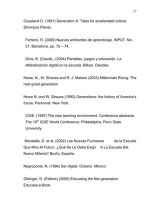 27


Coupland D. (1991) Generation X: Tales for accelerated culture.
Shompoo Planet.


 Ferreiro, R. (2000) Nuevos ambientes de aprendizaje. INPUT. No.
 21, Barcelona. pp. 72 – 74.


 Gros, B. (Coord)., (2004) Pantallas, juegos y educación. La
 alfabetización digital en la escuela. Bilbao. Desclée.


Howe, N., W. Strauss and R. J. Matson (2003) Millennials Rising: The
next great generation


Howe N. and W. Strauss (1992) Generations: the history of America’s
future. Perennial. New York.


 ICDE. (1997) The new learning environment. Conference abstracts.
 The 18th ICDE World Conference. Philadelphia, Penn State
 University.


Moratalla, D. et al. (2002) Las Nuevas Funciones          de la Escuela
Que Mira Al Futuro. ¿Qué Se Le Debe Exigir       A La Escuela Del
Nuevo Milenio? Bruño, España.


Negroponte, N. (1996) Ser digital. Océano. México


Oblinger, D. (Editors) (2005) Educating the Net generation.
Educase.e-Book.
 