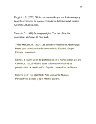 28




Reggini, H.C. (2005) El futuro no es más lo que era. La tecnología y
la gente en tiempos de internet. Editorial de la Universidad católica
Argentina., Buenos Aires.


Tapscott, D. (1998) Growing up digital: The rise of the Net
generation. McGraw-Hill, New York.


 Tirado Morueta, R., (2004) Los Entornos Virtuales de Aprendizaje:
 Bases para una didáctica del conocimiento. España., Grupo
 Editorial Universitario.


 Salinas, J. (2000) El rol del profesorado en el mundo digital. En: Del
 Carmen, L. (Ed.) Simposio sobre la formación inicial de los
 profesionales de la educación. España., Universidad de Girona.


 Segovia O., F. (Ed.) (2003) El Aula Inteligente. Nuevas
 Perspectivas. Espasa Calpe, Madrid, España.
 