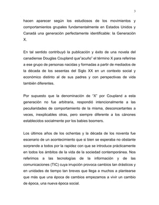 3


hacen aparecer según los estudiosos de los movimientos y
comportamientos grupales fundamentalmente en Estados Unidos y
Canadá una generación perfectamente identificable: la Generación
X.


En tal sentido contribuyó la publicación y éxito de una novela del
canadiense Douglas Coupland que”acuño” el término X para referirse
a ese grupo de personas nacidas y formadas a partir de mediados de
la década de los sesentas del Siglo XX en un contexto social y
económico distinto al de sus padres y con perspectivas de vida
también diferentes.


Por supuesto que la denominación de “X” por Coupland a esta
generación no fue arbitraria, respondió intencionalmente a las
peculiaridades de comportamiento de la misma, desconcertantes a
veces, inexplicables otras, pero siempre diferente a los cánones
establecidos socialmente por los babies boomers.


Los últimos años de los ochentas y la década de los noventa fue
escenario de un acontecimiento que si bien se esperaba no obstante
sorprende a todos por la rapidez con que se introduce prácticamente
en todos los ámbitos de la vida de la sociedad contemporánea. Nos
referimos   a   las   tecnologías   de   la   información   y   de   las
comunicaciones (TIC) cuya irrupción provoca cambios tan drásticos y
en unidades de tiempo tan breves que llega a muchos a plantearse
que más que una época de cambios empezamos a vivir un cambio
de época, una nueva época social.
 