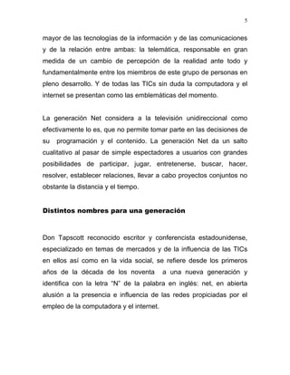 5


mayor de las tecnologías de la información y de las comunicaciones
y de la relación entre ambas: la telemática, responsable en gran
medida de un cambio de percepción de la realidad ante todo y
fundamentalmente entre los miembros de este grupo de personas en
pleno desarrollo. Y de todas las TICs sin duda la computadora y el
internet se presentan como las emblemáticas del momento.


La generación Net considera a la televisión unidireccional como
efectivamente lo es, que no permite tomar parte en las decisiones de
su   programación y el contenido. La generación Net da un salto
cualitativo al pasar de simple espectadores a usuarios con grandes
posibilidades de participar, jugar, entretenerse, buscar, hacer,
resolver, establecer relaciones, llevar a cabo proyectos conjuntos no
obstante la distancia y el tiempo.


Distintos nombres para una generación



Don Tapscott reconocido escritor y conferencista estadounidense,
especializado en temas de mercados y de la influencia de las TICs
en ellos así como en la vida social, se refiere desde los primeros
años de la década de los noventa          a una nueva generación y
identifica con la letra “N” de la palabra en inglés: net, en abierta
alusión a la presencia e influencia de las redes propiciadas por el
empleo de la computadora y el internet.
 