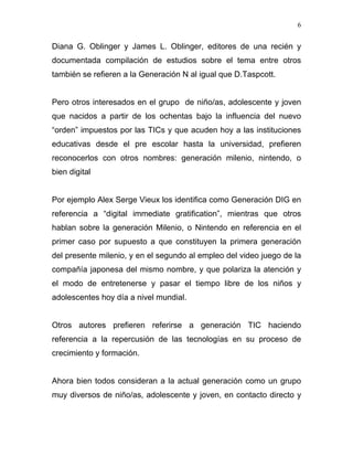 6


Diana G. Oblinger y James L. Oblinger, editores de una recién y
documentada compilación de estudios sobre el tema entre otros
también se refieren a la Generación N al igual que D.Taspcott.


Pero otros interesados en el grupo de niño/as, adolescente y joven
que nacidos a partir de los ochentas bajo la influencia del nuevo
“orden” impuestos por las TICs y que acuden hoy a las instituciones
educativas desde el pre escolar hasta la universidad, prefieren
reconocerlos con otros nombres: generación milenio, nintendo, o
bien digital


Por ejemplo Alex Serge Vieux los identifica como Generación DIG en
referencia a “digital immediate gratification”, mientras que otros
hablan sobre la generación Milenio, o Nintendo en referencia en el
primer caso por supuesto a que constituyen la primera generación
del presente milenio, y en el segundo al empleo del video juego de la
compañía japonesa del mismo nombre, y que polariza la atención y
el modo de entretenerse y pasar el tiempo libre de los niños y
adolescentes hoy día a nivel mundial.


Otros autores prefieren referirse a generación TIC haciendo
referencia a la repercusión de las tecnologías en su proceso de
crecimiento y formación.


Ahora bien todos consideran a la actual generación como un grupo
muy diversos de niño/as, adolescente y joven, en contacto directo y
 