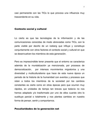 7


casi permanente con las TICs lo que provoca una influencia muy
trascendente en su vida.




Contexto social y cultural



Lo cierto es que las tecnologías de la información y de las
comunicaciones conocidas de modo abreviadas como TICs, son la
parte visible por decirlo de un iceberg que influye y constituye
conjuntamente con otros factores el contexto social y cultural en que
se desenvuelven los miembros de esta generación.


Pero es imprescindible tener presente que el entorno se caracteriza
además de la mundalización ya mencionada, por procesos de
democratización,    por intensos movimientos migratorios y una
diversidad y multiculturalismo que hace de esta nueva época un
periodo de la historia de la humanidad con eventos y procesos que
retan a todos los miembros de la sociedad por los cambios
constantes es cierto como en otras épocas pero que ocurren muy
rápidos, en unidades de tiempo tan breves que todavía no nos
hemos adaptado y/o trasformado por uno de ellos cuando otro lo
sustituye parcial o totalmente y nos plantea cambios en nuestra
forma de pensar, sentir y comportarnos.


Peculiaridades de la generación net
 