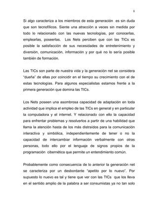 8


Si algo caracteriza a los miembros de esta generación es sin duda
que son tecnofílicos. Siente una atracción a veces sin medida por
todo lo relacionado con las nuevas tecnologías, por conocerlas,
emplearlas, poseerlas.    Los Nets perciben que con las TICs es
posible la satisfacción de sus necesidades de entretenimiento y
diversión, comunicación, información y por qué no lo sería posible
también de formación.


Las TICs son parte de nuestra vida y la generación net se considera
“dueña” de ellas por coincidir en el tiempo su crecimiento con el de
estas tecnologías. Para algunos especialistas estamos frente a la
primera generación que domina las TICs.


Los Nets poseen una asombrosa capacidad de adaptación en toda
actividad que implica el empleo de las TICs en general y en particular
la computadora y el internet. Y relacionado con ello la capacidad
para enfrentar problemas y resolverlos a partir de una habilidad que
llama la atención hasta de los más distraídos para la comunicación
interactiva y simbólica, independientemente de tener o no la
capacidad de intercambiar información verbalmente con otras
personas, todo ello por el lenguaje de signos propios de la
programación cibernética que permite un entendimiento común.


Probablemente como consecuencia de lo anterior la generación net
se caracteriza por un desbordante “apetito por lo nuevo”. Por
supuesto lo nuevo es tal y tiene que ver con las TICs que los lleva
en el sentido amplio de la palabra a ser consumistas ya no tan solo
 