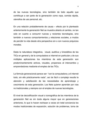 9


de las nuevas tecnologías, sino también de todo aquello que
contribuye a ser parte de la generación como ropa, comida rápida,
utensilios de uso personal, etc.


En una relación probablemente de causa – efecto por lo planteado
anteriormente la generación Net se muestra abierto al cambio, no tan
solo en cuanto a consumir nuevas y recientes tecnologías, sino
también a nuevos comportamientos y relaciones sociales, a modos
de percibir la vida desde otra perspectiva sin o con nuevos prejuicios
morales.


Dada la naturaleza integrativa, visual, auditiva y kinestética de las
TICs en general y de la computadora e internet en particular y de sus
múltiples aplicaciones los miembros de esta generación son
predominantemente activos, visuales, propensos al intercambio y
emprendedores mediante el empleo de las TICs.


La fórmula generacional parece ser: “con la computadora y el internet
todo, sin ello prácticamente nada”, así de fácil o complejo resulta la
atención y satisfacción de las necesidades de aprendizaje y
crecimiento de esta generación. Los Nets quieren aprender por vías
no tradicionales y siempre con el empleo de nuevas tecnologías.


El nivel de decodificación visual o iconográfica de los miembros de la
generación Net es sin duda alguna mayor que en generaciones
anteriores, lo que lo hacen rechazar a veces sin total conciencia los
modos tradicionales de exposición, solución de problemas, toma de
 
