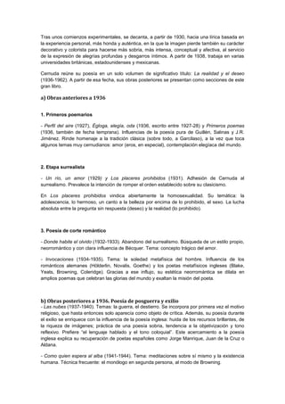 Tras unos comienzos experimentales, se decanta, a partir de 1930, hacia una lírica basada en
la experiencia personal, más honda y auténtica, en la que la imagen pierde también su carácter
decorativo y colorista para hacerse más sobria, más intensa, conceptual y afectiva, al servicio
de la expresión de alegrías profundas y desgarros íntimos. A partir de 1938, trabaja en varias
universidades británicas, estadounidenses y mexicanas.
Cernuda reúne su poesía en un solo volumen de significativo título: La realidad y el deseo
(1936-1962). A partir de esa fecha, sus obras posteriores se presentan como secciones de este
gran libro.

a) Obras anteriores a 1936
1. Primeros poemarios
- Perfil del aire (1927), Égloga, elegía, oda (1936, escrito entre 1927-28) y Primeros poemas
(1936, también de fecha temprana). Influencias de la poesía pura de Guillén, Salinas y J.R.
Jiménez. Rinde homenaje a la tradición clásica (sobre todo, a Garcilaso), a la vez que toca
algunos temas muy cernudianos: amor (eros, en especial), contemplación elegíaca del mundo.

2. Etapa surrealista
- Un río, un amor (1929) y Los placeres prohibidos (1931). Adhesión de Cernuda al
surrealismo. Prevalece la intención de romper el orden establecido sobre su clasicismo.
En Los placeres prohibidos vindica abiertamente la homosexualidad. Su temática: la
adolescencia, lo hermoso, un canto a la belleza por encima de lo prohibido, el sexo. La lucha
absoluta entre la pregunta sin respuesta (deseo) y la realidad (lo prohibido).

3. Poesía de corte romántico
- Donde habite el olvido (1932-1933). Abandono del surrealismo. Búsqueda de un estilo propio,
neorromántico y con clara influencia de Bécquer. Tema: concepto trágico del amor.
- Invocaciones (1934-1935). Tema: la soledad metafísica del hombre. Influencia de los
románticos alemanes (Hölderlin, Novalis, Goethe) y los poetas metafísicos ingleses (Blake,
Yeats, Browning, Coleridge). Gracias a ese influjo, su estética neorromántica se dilata en
amplios poemas que celebran las glorias del mundo y exaltan la misión del poeta.

b) Obras posteriores a 1936. Poesía de posguerra y exilio
- Las nubes (1937-1940). Temas: la guerra, el destierro. Se incorpora por primera vez el motivo
religioso, que hasta entonces solo aparecía como objeto de crítica. Además, su poesía durante
el exilio se enriquece con la influencia de la poesía inglesa: huida de los recursos brillantes, de
la riqueza de imágenes; práctica de una poesía sobria, tendencia a la objetivización y tono
reflexivo. Prefiere “el lenguaje hablado y el tono coloquial”. Este acercamiento a la poesía
inglesa explica su recuperación de poetas españoles como Jorge Manrique, Juan de la Cruz o
Aldana.
- Como quien espera al alba (1941-1944). Tema: meditaciones sobre sí mismo y la existencia
humana. Técnica frecuente: el monólogo en segunda persona, al modo de Browning.

 