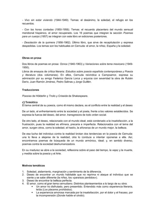 - Vivo sin estar viviendo (1944-1949). Temas: el desánimo, la soledad, el refugio en los
recuerdos.
- Con las horas contadas (1950-1956). Temas: el recuerdo placentero del mundo sensual
meridional hispánico, el amor recuperado. Los 16 poemas que integran la sección Poemas
para un cuerpo (1957) se integran con este libro en ediciones posteriores.
- Desolación de la quimera (1956-1962). Último libro, que sirve de recapitulación y expresa
despedidas. Los temas son los habituales en Cernuda: el amor, la niñez, España y la soledad.

Obras en prosa
Dos libros de poemas en prosa: Ocnos (1940-1963) y Variaciones sobre tema mexicano (19491950).
Libros de ensayos de crítica literaria: Estudios sobre poesía española contemporánea y Poesía
y literatura (dos volúmenes). En ellos, Cernuda reivindica a Campoamor, expresa su
admiración por su amigo Federico García Lorca y enjuicia con severidad la obra de Rubén
Darío, Juan Ramón Jiménez, Pedro Salinas y Jorge Guillén.
Traducciones
Poesías de Hölderlin y Troilo y Criseida de Shakespeare.

c) Temática
El tema central de su poesía, como él mismo declara, es el conflicto entre la realidad y el deseo
De un lado, el enfrentamiento entre la sociedad y el poeta, frente a los valores establecidos. Se
expresa la fuerza del deseo, del amor, transgresora de todo orden social.
De otro lado, el deseo, relacionado con el mundo ideal, está condenado a la insatisfacción, a la
frustración, pues la realidad es efímera, precaria e imperfecta. Relacionados con el tema del
amor, surgen otros, como la soledad, el hastío, la añoranza de un mundo mejor, la belleza.
De esa lucha del individuo contra la realidad brotan dos tendencias en la poesía de Cernuda:
una lo lleva a alejarse de la realidad, otra lo conduce a intentar oponerse a ella. Así,
encontramos poemas de búsqueda de un mundo armónico, ideal; y, en sentido diverso,
poemas contra la sociedad deshumanizadora.
En su madurez se abre a la sociedad, reflexiona sobre el paso del tiempo, la vejez y la muerte,
y medita sobre la poesía y el Arte.

Motivos temáticos
1. Soledad, aislamiento, marginación y sentimiento de la diferencia.
2. Deseo de encontrar un mundo habitable que no reprima ni ataque al individuo que se
siente y se sabe diferente (la niñez, los «paraísos perdidos»).
3. Deseo de encontrar la belleza perfecta.
4. El amor, como el gran tema cernudiano. Distintos planteamientos a lo largo de su obra:
 Un amor no disfrutado, pero presentido. Entendido más como experiencia literaria,
leída (Los placeres prohibidos).
 La experiencia amorosa marcada por la insatisfacción, por el dolor y el fracaso, por
la incomprensión (Donde habite el olvido).

 