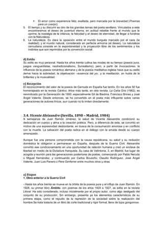 

El amor como experiencia feliz, exaltada, pero marcada por la brevedad (Poemas
para un cuerpo).
5. El tiempo y su discurrir es otro de los grandes temas del poeta sevillano. Vinculados a este
encontraremos el deseo de juventud eterna, en actitud rebelde frente al mundo que le
oprime; la nostalgia de la infancia; la felicidad y el deseo de eternidad, de llegar a fundirse
con la Naturaleza.
6. La naturaleza. Es clara la oposición entre el mundo burgués marcado por el caos (la
realidad); y el mundo natural, considerado en perfecta armonía (el deseo). La naturaleza
cernudiana consiste en la espontaneidad y la proyección libre de los sentimientos y los
instintos que son reprimidos por la convención social.

d) Estilo
Su estilo es muy personal. Hasta los años treinta cultiva las modas de su tiempo (poesía pura,
juegos vanguardistas, neotradicionalismo, Surrealismo); pero, a partir de Invocaciones, la
influencia de la poesía romántica alemana y de la poesía meditativa inglesa hace que su estilo
derive hacia la sobriedad, la objetivación –ausencia del yo-, y la meditación, en huida de la
brillantez y la musicalidad.

e) Recepción
El reconocimiento del valor de la poesía de Cernuda en España fue tardío. En los años 50 fue
homenajeado en la revista Cántico. Años más tarde, en otra revista, La Caña Gris (1962), es
reivindicado por la Generación de 1950, especialmente Gil de Biedma, Francisco Brines y José
Ángel Valente. Desde entonces, se ha convertido en el poeta más influyente sobre varias
generaciones de autores líricos, aun cuando no lo imiten directamente.

3.4. Vicente Aleixandre (Sevilla, 1898 – Madrid, 1984)
A semejanza de Juan Ramón Jiménez, la salud de Vicente Aleixandre condicionó su
dedicación en cuerpo y alma a la creación poética. Pero, a diferencia de este, se convirtió en
motivo de una expresividad desbordante, en busca de la consumación amorosa y en conflicto
con la muerte. La salvación del poeta radica en el diálogo con la amada desde su cuerpo
amenazado.
Aunque fue una persona comprometida con la causa republicana, su salud y su reclusión
doméstica le obligaron a permanecer en España, después de la Guerra Civil. Aleixandre
convirtió ese condicionamiento en una oportunidad de relación humana y creó un enclave de
libertad en medio de la Dictadura franquista. Su casa de Velintonia, 3, en Madrid, fue lugar de
acogida y reunión para las generaciones posteriores de poetas, comenzando por Pablo Neruda
o Miguel Hernández, y continuando por Carlos Bousoño, Claudio Rodríguez, José Ángel
Valente, Juan Luis Panero o Pere Gimferrer entre muchos otros y otras.

a) Etapas
1. Obra anterior a la Guerra Civil
- Hasta los años treinta se mueve en la órbita de la poesía pura y el influjo de Juan Ramón. En
1928, su primer libro Ámbito, con poemas de los años 1924 a 1927, se edita en la revista
Litoral. Ha sido considerado, incluso inicialmente por el propio autor, como algo desligado del
conjunto de su producción. Sin embargo, presenta ya los elementos característicos de su
primera etapa, como el repudio de la represión de la sociedad sobre la realización del
hombre.Se trata todavía de un libro de corte tradicional y rigor formal, lleno de lujos gongorinos.

 