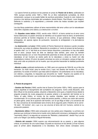 - La ruptura formal se produce en los poemas en prosa de Pasión de la tierra, publicados en
1935, aunque escritos entre 1928 y 1929. Es un libro radicalmente surrealista, de difícil
comprensión, aunque no se puede hablar de escritura automática. Cuando lo creó, todavía no
conocía a los teóricos doctrinales del surrealismo (André Breton, Paul Eluard, Louis Aragon).
Defiende lo auténtico y lo espontáneo y arremete contra las trabas sociales que impiden
conseguirlo.
Los dos libros posteriores cultivan el tema neorromántico del amor unitivo con la naturalezaen
verso libre: Espadas como labios y La destrucción o el amor.
- En Espadas como labios (1932), escrito entre 1930-31, el tema central es el amor como
fuerza destructora; la pasión amorosa se identifica con la pasión hacia la tierra; el sentimiento
amoroso permite al hombre integrarse en el cosmos, al que pertenece. Utiliza imágenes
arriesgadas, sin apenas signos de puntuación, buscando la ambigüedad o la plurivalencia
interpretativa.
- La destrucción o el amor (1934) recibió el Premio Nacional de Literatura cuando circulaba
manuscrito, aun antes de editarse. Aleixandre lo considera un “canto al renacer de las fuerzas y
el apetito vital”. La “o” del título es al mismo tiempo disyuntiva y asociativa: no hay otra salida
sino el amor, porque fuera de éste se destruye todo sentido, pero amar es también
destruirse.Expresa con un tono frecuentemente pesimista el ansia del poeta de fusión con la
naturaleza; el ser humano se siente parte de la naturaleza y ansia su fusión con ella
(materialismo místico). El amor (la pasión amorosa) es como un simulacro, porque el logro de
esta unión sólo se producirá con la muerte, que nos permite trascender la realidad puramente
individual.
- Mundo a solas, publicado tardíamente, en 1950, pero con poemas de 1934-36, es un libro de
transición. Su título inicial, para la revista Cruz y raya, era Destino del hombre. Es un libro
pesimista (“no existe el hombre”) que trata sobre el desamor. Al confrontarse con la naturaleza,
con dolores y angustias, la respuesta que encuentra es “nadie”. Supone una quiebra en la
evolución poética del autor, que contempla al ser humano degradado y enajenado.

2. Poesía de posguerra
- Sombra del Paraíso (1944), escrito tras la Guerra Civil (entre 1939 y 1943), supuso para la
poesía española el resurgimiento del surrealismo de preguerra. Como anota Bousoño, este
libro influyó en los jóvenes poetas, situando a Aleixandre como guía y maestro.Evoca desde la
angustia presente (la cruda posguerra) el paraíso anterior a la aparición del hombre en la
Tierra, el edén bíblico, el mundo de los sueños infantiles, pero también el mundo
incontaminado. En su primera parte, habla del paraíso perdido, y ofrece una visión del cosmos
en plena gloria, antes de la aparición del hombre, con el que llega el dolor y la conciencia del
fin. Esa conciencia de transitoriedad será el tema de la segunda parte (“Destino de la carne”,
“Al cielo”, “Al hombre”, etc.), que a su vez anuncia el tema del vivir humano, central en su
producción posterior.
- Nacimiento último (1953) está compuesto por dos partes poco integradas. La primera son
poemas que continúan el tema de la muerte como destrucción amorosa y reintegración unitaria
“nacimiento último”); la segunda se compone de “Retratos y dedicatorias”, desde Fray Luis de
León a la “Elegía” que dedica a Miguel Hernández.
- Historia del corazón (1954) supone una rehumanización de su poesía; y, para algunos
críticos, el comienzo de una nueva etapa. El poeta se reconoce en los demás y el ser humano
pasa al primer plano desplazando a la naturaleza. Son ahora claves conceptos como

 
