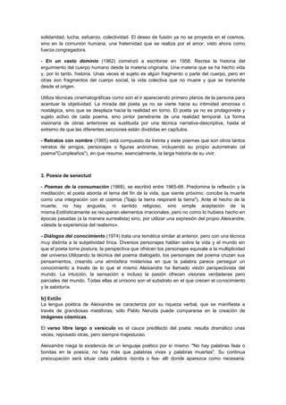solidaridad, lucha, esfuerzo, colectividad. El deseo de fusión ya no se proyecta en el cosmos,
sino en la comunión humana; una fraternidad que se realiza por el amor, visto ahora como
fuerza congregadora.
- En un vasto dominio (1962) comenzó a escribirse en 1958. Recrea la historia del
erguimiento del cuerpo humano desde la materia originaria. Una materia que se ha hecho vida
y, por lo tanto, historia. Unas veces el sujeto es algún fragmento o parte del cuerpo, pero en
otras son fragmentos del cuerpo social, la vida colectiva que no muere y que se transmite
desde el origen.
Utiliza técnicas cinematográficas como son el ir apareciendo primero planos de la persona para
acentuar la objetividad. La mirada del poeta ya no se vierte hacia su intimidad amorosa o
nostálgica, sino que se desplaza hacia la realidad en torno. El poeta ya no es protagonista y
sujeto activo de cada poema, sino pintor penetrante de una realidad temporal. La forma
visionaria de obras anteriores es sustituida por una técnica narrativa-descriptiva, hasta el
extremo de que las diferentes secciones están divididas en capítulos.
- Retratos con nombre (1965) está compuesto de treinta y siete poemas que son otros tantos
retratos de amigos, personajes o figuras anónimas, incluyendo su propio autorretrato (el
poema"Cumpleaños"), en que resume, esencialmente, la larga historia de su vivir.

3. Poesía de senectud
- Poemas de la consumación (1968), se escribió entre 1965-66. Predomina la reflexión y la
meditación; el poeta aborda el tema del fin de la vida, que siente próximo; concibe la muerte
como una integración con el cosmos ("bajo la tierra respiraré la tierra"). Ante el hecho de la
muerte, no hay angustia, ni sentido religioso, sino simple aceptación de la
misma.Estilísticamente se recuperan elementos irracionales, pero no como lo hubiera hecho en
épocas pasadas (a la manera surrealista) sino, por utilizar una expresión del propio Aleixandre,
«desde la experiencia del realismo».
- Diálogos del conocimiento (1974) trata una temática similar al anterior, pero con una técnica
muy distinta a la subjetividad lírica. Diversos personajes hablan sobre la vida y el mundo sin
que el poeta tome postura; la perspectiva que ofrecen los personajes equivale a la multiplicidad
del universo.Utilizando la técnica del poema dialogado, los personajes del poema cruzan sus
pensamientos, creando una atmósfera misteriosa en que la palabra parece perseguir un
conocimiento a través de lo que el mismo Aleixandre ha llamado visión perspectivista del
mundo. La intuición, la sensación e incluso la pasión ofrecen visiones verdaderas pero
parciales del mundo. Todas ellas al unísono son el substrato en el que crecen el conocimiento
y la sabiduría.

b) Estilo
La lengua poética de Aleixandre se caracteriza por su riqueza verbal, que se manifiesta a
través de grandiosas metáforas; sólo Pablo Neruda puede compararse en la creación de
imágenes cósmicas.
El verso libre largo o versículo es el cauce predilecto del poeta: resulta dramático unas
veces, reposado otras, pero siempre majestuoso.
Aleixandre niega la existencia de un lenguaje poético por sí mismo: "No hay palabras feas o
bonitas en la poesía; no hay más que palabras vivas y palabras muertas". Su continua
preocupación será situar cada palabra -bonita o fea- allí donde aparezca como necesaria:

 