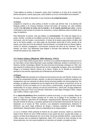 "Toda palabra es poética si necesaria, quiero decir imantada en el acto de la creación fiel.
Dentro del poema, cuando (sea) justa, ¡cómo brillará con la luz inconfundible de la creación!".
Así pues, en el estilo de Aleixandre, lo que importa es la unidad del poema.

c) Temas
Juzgada en conjunto su obra poética, el lector no sabe qué admirar más: si la plenitud del
lenguaje poético o la inmensa entereza humana del poeta. Se expresa con valor profético
cuando trata del amor en lucha con la muerte o de la muerte asumida por amor, cuando
contempla la vida humana en proceso de recreación y cuando reflexiona sobre el sentido de la
vejez: la sabiduría.
Para Aleixandre, la poesía, más que belleza, es comunicación: "En todas las etapas de su
existir -escribe-, el poeta se ha hallado convicto de que la poesía no es cuestión de fealdad o
hermosura, sino de mudez o comunicación. A través de la poesía pasa prístino el latido vital
que la ha hecho posible, y en este poder de transmisión quizá esté el único secreto de la
poesía, que cada vez lo he ido sintiendo más firmemente: no consiste tanto en ofrecer belleza,
cuanto en alcanzar propagación, comunicación profunda del alma de los hombres". No es
extraño, por tanto, que Aleixandre haya llegado a formular esta definición del poeta: "una
conciencia puesta en pie, hasta el fin".

3.5. Pedro Salinas (Madrid, 1891-Boston, 1951)
Tuvo un gran influjo sobre el grupo del 27, al menos en su periodo fundacional, dado que era el
de más edad y el que había alcanzado mayor prestigio intelectual: profesor universitario en La
Sorbona, Sevilla, Cambridge y Madrid. No solo promovió el homenaje a Góngora en 1927, sino
que auspició el contacto de los más jóvenes con las vanguardias europeas, junto con el filósofo
Ortega y el tertuliano Ramón Gómez de la Serna. Publicó en la Revista de Occidente y
participó en los eventos organizados por la Residencia de Estudiantes.

a) Etapas
La etapa inicial está marcada por la influencia de la poesía pura de Juan Ramón Jiménez y los
ecos de las vanguardias futurista y ultraísta. La idea de la depuración y perfección poéticas y el
protagonismo que van cobrando en ella los temas amorosos perfilan sus obras posteriores. Sin
embargo, es patente su predilección por los objetos de la vida moderna: el automóvil, el cine, la
luz eléctrica. El amor es tratado con un tono irónico y antirromántico, al igual que otros temas
tradicionales. En su lugar, aparece una sed de conocimiento y, sobre todo, el juego intelectual,
según la crítica que le hizo Luis Cernuda. Pertenecen a esta etapa Presagios (1923), Seguro
azar (1929) y Fábula y signo (1931).
En su época de plenitud el tema central de su poesía es el amor: La voz a ti debida, Razón de
amor y Largo lamento (Títulos tomados de un verso de la Égloga III de Garcilaso, de la
literatura medieval y dela Rima XV de Bécquer, respectivamente). Mientras era profesor de la
Escuela Central de Idiomas y secretario general de la Universidad Internacional de Verano de
Santander, en el verano de 1932, conoció a una estudiante norteamericana, Katherine R.
Whitmore, que sería luego profesora de lengua y literatura española en Smith College
(Northampton, Massachusetts); ella es la destinataria de su trilogía poética.
La voz a ti debida (1933) presenta la historia de una pasión amorosa, desde su nacimiento
hasta el final. Razón de amor (1936) examina lo que queda del amor cuando éste acaba. La
pasión y el dolor de la separación son, por lo tanto, los temas centrales del libro. Largo lamento
(1938, aunque solo se publicaron fragmentos, hasta 1971) continúa la línea marcada en las
obras anteriores, con una nueva insistencia: la memoria y el cuidado, vinculados al dolor.

 