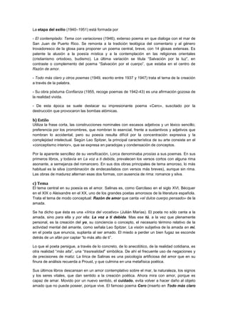 La etapa del exilio (1940–1951) está formada por
- El contemplado: Tema con variaciones (1946), extenso poema en que dialoga con el mar de
San Juan de Puerto Rico. Se remonta a la tradición teológica del comentario y al género
trovadoresco de la glosa para proponer un poema central, breve, con 14 glosas extensas. Es
patente la alusión a la poesía mística y a la contemplación en las religiones orientales
(cristianismo ortodoxo, budismo). La última variación se titula “Salvación por la luz”, en
contraste o complemento del poema “Salvación por el cuerpo”, que estaba en el centro de
Razón de amor.
- Todo más claro y otros poemas (1949, escrito entre 1937 y 1947) trata el tema de la creación
a través de la palabra.
- Su obra póstuma Confianza (1955, recoge poemas de 1942-43) es una afirmación gozosa de
la realidad vivida.
- De esta época se suele destacar su impresionante poema «Cero», suscitado por la
destrucción que provocaron las bombas atómicas.

b) Estilo
Utiliza la frase corta, las construcciones nominales con escasos adjetivos y un léxico sencillo;
preferencia por los pronombres, que nombran lo esencial, frente a sustantivos y adjetivos que
nombran lo accidental; pero su poesía resulta difícil por la concentración expresiva y la
complejidad intelectual. Según Leo Spitzer, la principal característica de su arte consiste en el
«conceptismo interior», que se expresa en paradojas y condensación de conceptos.
Por la aparente sencillez de su versificación, Lorca denominaba prosías a sus poemas. En sus
primeros libros, y todavía en La voz a ti debida, prevalecen los versos cortos con alguna rima
asonante, a semejanza del romancero. En sus dos obras principales de tema amoroso, lo más
habitual es la silva (combinación de endecasílabos con versos más breves), aunque sin rima.
Las obras de madurez alternan esas dos formas, con ausencia de rima: romance y silva.

c) Tema
El tema central en su poesía es el amor. Salinas es, como Garcilaso en el siglo XVI, Bécquer
en el XIX o Aleixandre en el XX, uno de los grandes poetas amorosos de la literatura española.
Trata el tema de modo conceptual: Razón de amor que canta «el dulce cuerpo pensado» de la
amada.
Se ha dicho que ésta es una «lírica del vocativo» (Julián Marías). El poeta no sólo canta a la
amada, sino para ella y por ella: La voz a ti debida. Mas ese tú, a la vez que plenamente
personal, es la creación del yo, su conciencia o concepto, el necesario término relativo de la
actividad mental del amante, como señala Leo Spitzer. La visión subjetiva de la amada en mí,
en el poeta que enuncia, suplanta al ser amado. El miedo a perder un bien fugaz se esconde
detrás de un afán por captar “lo más alto de ti”.
Lo que el poeta persigue, a través de lo concreto, de lo anecdótico, de la realidad cotidiana, es
otra realidad “más alta”, una “trasrealidad” simbólica. De ahí el frecuente uso de negaciones y
de precisiones de matiz: La lírica de Salinas es una psicología artificiosa del amor que en su
finura de análisis recuerda a Proust, y que culmina en una metafísica poética.
Sus últimos libros descansan en un amor contemplativo sobre el mar, la naturaleza, los signos
y los seres vitales, que dan sentido a la creación poética. Ahora mira con amor, porque es
capaz de amar. Movido por un nuevo sentido, el cuidado, evita volver a hacer daño al objeto
amado que no puede poseer, porque vive. El famoso poema Cero (inserto en Todo más claro

 