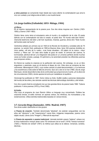 y otros poemas) se comprende mejor desde ese nuevo aliento: la contemplación que ama lo
vivo con cuidado y se indigna ante el daño o una muerte banal.

3.6. Jorge Guillén (Valladolid, 1893- Málaga, 1984)
a) Obras
Es el máximo representante de la poesía pura. Sus dos obras mayores son Cántico (19231950) y Clamor (1957-1963).
Cántico tiene como tema el entusiasmo ante el mundo y la exaltación de la vida. El poeta
disfruta con la contemplación de todo lo creado; el poeta dice: "El mundo está bien hecho".
Clamorda testimonio del dolor y del mal: injusticias, miserias, guerras; ahora dirá: "Este mundo
del hombre está mal hecho".
Cánticofue editado por primera vez en 1923 en la Revista de Occidente y constaba sólo de 75
poemas. La versión final, publicada en 1950 en Buenos Aires, tiene 334 poemas divididos en
cinco partes: «Al aire de tu vuelo», «Las horas situadas», «El pájaro en la mano», «Aquí
mismo» y “Pleno ser”. En esta obra exalta el goce de existir, la armonía del cosmos, la
luminosidad, plenitud del ser y la integración del poeta en un universo perfecto donde muchas
veces se funden amada y paisaje. El optimismo y la serenidad presiden los diferentes poemas
que componen el libro.
En Clamor se cuartea la creencia en la perfección del cosmos. Sin embargo, no es un libro
angustioso o pesimista, pues en él domina el deseo de vivir. Esta obra se compone de tres
volúmenes: Maremágnum (1957), cuyo núcleo central («Luzbel desconcertado» y «La hermosa
y los excéntricos») trata sobre la falta de armonía; Que van a dar en el mar (1960, cita de Jorge
Manrique), donde desarrolla la idea de la continuidad que proporciona la muerte, yA la altura de
las circunstancias (1963), donde aparece la lucha por restablecer el equilibrio.
Homenaje fue publicado en 1967. Como indica su título, Guillén exalta a personas destacadas
del mundo de las artes y las ciencias usando las técnicas delmonólogo dramático y del retrato.
Con Aire nuestro tituló la compilación de sus tres grandes libros de poesía hasta 1968. Todavía
publicaría Y otros poemas (1973) y Final (1982).

b) Estilo
Hizo suyo el programa de Juan Ramón Utiliza un lenguaje muy concentrado. Prefiere las
oraciones breves, el estilo nominal, sin apenas verbos, los infinitivos, los monosílabos y las
exclamaciones. Utiliza estrofas tradicionales basadas en versos breves.

3.7. Gerardo Diego (Santander, 1896- Madrid, 1987)
Sus obras suelen clasificarse en dos grupos:
a) Poesía de creación. También denominada "absoluta", de carácter vanguardista: son los
años del "ultraísmo" y del "creacionismo" (verso libre, imágenes inesperadas, poema como
objeto visual). Libros como "Imagen" y "Manual de espumas".
b) Poesía de expresión o poesía tradicional. Llamada también poesía "relativa", enlaza con
la lírica tradicional e incluye obras como "El romancero de la novia" (1918) "Versos humanos"
(1925) y "Alondra de verdad" (1941); la métrica que utiliza es la clásica: romances, sonetos,
décimas...

 