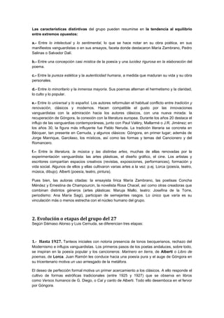 Las características distintivas del grupo pueden resumirse en la tendencia al equilibrio
entre extremos opuestos:
a.- Entre lo intelectual y lo sentimental, lo que se hace notar en su obra poética, en sus
manifiestos vanguardistas o en sus ensayos, faceta donde destacaron María Zambrano, Pedro
Salinas o Salvador Dalí.
b.- Entre una concepción casi mística de la poesía y una lucidez rigurosa en la elaboración del
poema.
c.- Entre la pureza estética y la autenticidad humana, a medida que maduran su vida y su obra
personales.
d.- Entre lo minoritario y la inmensa mayoría. Sus poemas alternan el hermetismo y la claridad,
lo culto y lo popular.
e.- Entre lo universal y lo español. Los autores reformulan el habitual conflicto entre tradición y
renovación, clásicos y modernos. Hacen compatible el gusto por las innovaciones
vanguardistas con la admiración hacia los autores clásicos, con una nueva mirada: la
recuperación de Góngora, la conexión con la literatura europea. Durante los años 20 destaca el
influjo de las vanguardias contemporáneas, junto con Paul Valéry, Mallarmé o J.R. Jiménez; en
los años 30, la figura más influyente fue Pablo Neruda. La tradición literaria se concreta en
Bécquer, tan presente en Cernuda, y algunos clásicos: Góngora, en primer lugar; además de
Jorge Manrique, Garcilaso, los místicos, así como las formas y temas del Cancionero y del
Romancero.
f.– Entre la literatura, la música y las distintas artes, muchas de ellas renovadas por la
experimentación vanguardista: las artes plásticas, el diseño gráfico, el cine. Los artistas y
escritores compartían espacios creativos (revistas, exposiciones, performances), formación y
vida social. Algunos de ellos y ellas cultivaron varias artes a la vez: p.ej. Lorca (poesía, teatro,
música, dibujo), Alberti (poesía, teatro, pintura).
Pues bien, las autoras citadas: la ensayista lírica María Zambrano, las poetisas Concha
Méndez y Ernestina de Champourcin, la novelista Rosa Chacel, así como otras creadoras que
combinan distintos géneros (artes plásticas: Maruja Mallo, teatro: Josefina de la Torre,
periodismo: Ana María Sagi), participan de semejantes rasgos. Lo único que varía es su
vinculación más o menos estrecha con el núcleo humano del grupo.

2. Evolución o etapas del grupo del 27
Según Dámaso Alonso y Luis Cernuda, se diferencian tres etapas:

1.- Hasta 1927. Tanteos iniciales con notoria presencia de tonos becquerianos, rechazo del
Modernismo e influjos vanguardistas. Los primeros pasos de los poetas andaluces, sobre todo,
se inspiran en la poesía popular y los cancioneros: Marinero en tierra, de Alberti o Libro de
poemas, de Lorca. Juan Ramón les conduce hacia una poesía pura y el auge de Góngora en
su tricentenario motiva un uso arriesgado de la metáfora.
El deseo de perfección formal motiva un primer acercamiento a los clásicos. A ello responde el
cultivo de formas estróficas tradicionales (entre 1925 y 1927) que se observa en libros
como Versos humanos de G. Diego, o Cal y canto de Alberti. Todo ello desemboca en el fervor
por Góngora.

 