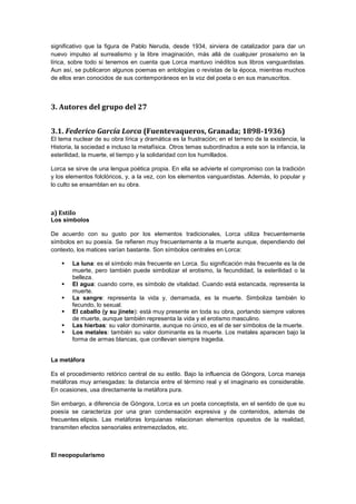 significativo que la figura de Pablo Neruda, desde 1934, sirviera de catalizador para dar un
nuevo impulso al surrealismo y la libre imaginación, más allá de cualquier prosaísmo en la
lírica, sobre todo si tenemos en cuenta que Lorca mantuvo inéditos sus libros vanguardistas.
Aun así, se publicaron algunos poemas en antologías o revistas de la época, mientras muchos
de ellos eran conocidos de sus contemporáneos en la voz del poeta o en sus manuscritos.

3. Autores del grupo del 27
3.1. Federico García Lorca (Fuentevaqueros, Granada; 1898-1936)
El tema nuclear de su obra lírica y dramática es la frustración; en el terreno de la existencia, la
Historia, la sociedad e incluso la metafísica. Otros temas subordinados a este son la infancia, la
esterilidad, la muerte, el tiempo y la solidaridad con los humillados.
Lorca se sirve de una lengua poética propia. En ella se advierte el compromiso con la tradición
y los elementos folclóricos, y, a la vez, con los elementos vanguardistas. Además, lo popular y
lo culto se ensamblan en su obra.

a) Estilo
Los símbolos
De acuerdo con su gusto por los elementos tradicionales, Lorca utiliza frecuentemente
símbolos en su poesía. Se refieren muy frecuentemente a la muerte aunque, dependiendo del
contexto, los matices varían bastante. Son símbolos centrales en Lorca:







La luna: es el símbolo más frecuente en Lorca. Su significación más frecuente es la de
muerte, pero también puede simbolizar el erotismo, la fecundidad, la esterilidad o la
belleza.
El agua: cuando corre, es símbolo de vitalidad. Cuando está estancada, representa la
muerte.
La sangre: representa la vida y, derramada, es la muerte. Simboliza también lo
fecundo, lo sexual.
El caballo (y su jinete): está muy presente en toda su obra, portando siempre valores
de muerte, aunque también representa la vida y el erotismo masculino.
Las hierbas: su valor dominante, aunque no único, es el de ser símbolos de la muerte.
Los metales: también su valor dominante es la muerte. Los metales aparecen bajo la
forma de armas blancas, que conllevan siempre tragedia.

La metáfora
Es el procedimiento retórico central de su estilo. Bajo la influencia de Góngora, Lorca maneja
metáforas muy arriesgadas: la distancia entre el término real y el imaginario es considerable.
En ocasiones, usa directamente la metáfora pura.
Sin embargo, a diferencia de Góngora, Lorca es un poeta conceptista, en el sentido de que su
poesía se caracteriza por una gran condensación expresiva y de contenidos, además de
frecuentes elipsis. Las metáforas lorquianas relacionan elementos opuestos de la realidad,
transmiten efectos sensoriales entremezclados, etc.

El neopopularismo

 