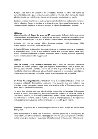 Aunque Lorca asimila sin problemas las novedades literarias, su obra está repleta de
elementos tradicionales que, por lo demás, demuestran su inmensa cultura literaria. La música
y la lírica popular, de tradición oral o literaria, son presencias constantes en su poesía.
Desde un punto de vista formal no cultiva una gran variedad de formas tradicionales: romance,
zéjel o villancico. Es por su temática y su imaginario que hace suyas las constantes de la
cultura popular en Andalucía: el desgarro amoroso, la valentía, la melancolía y la pasión.

b) Etapas
Véase el capítulo 4.2: Etapas del grupo del 27. La centralidad de la obra de Lorca entre sus
contemporáneos se manifiesta en el hecho de que sus obras marquen el ritmo del conjunto.
Dado que fue asesinado en 1936, sólo se aplican a su vida creativa las dos primeras etapas:
1) Hasta 1927: Libro de poemas (1921) y Primeras canciones (1922), Canciones (1927),
Poema del cante jondo (1921, publicado en 1931).
2) Desde 1927 hasta la Guerra Civil: Aunque el núcleo de su imaginario personal se expresa en
el Romancero gitano (1928), el libro Poeta en Nueva York (1929-30, inédito hasta 1940)
supuso una revolución estética. Sus libros posteriores, hasta su muerte, continúan explorando
nuevos territorios con un estilo muy personal.

c) Obras
Libro de poemas (1921) y Primeras canciones (1922). Lírica de cancionero, elementos
populares (Gil Vicente y Lope de Vega) y de los poetas modernistas (R. Darío, S. Rueda, J.R.
Jiménez, los hermanos Machado). Aunque es un libro de juventud, hay que destacar la
habilidad en el dominio del lenguaje y la versificación; sorprende lo novedoso de las imágenes.
Los temas son de inspiración modernista: tristeza, amor desesperanzado y nostalgia.

En Poema del cante jondo (1921, publicado en 1931), lo anecdótico andaluz se somete a un
proceso de estilización. Expresado en verso corto y rima asonante, tiene unas metáforas muy
originales y gran musicalidad. Aunque tenga una temática similar al Romancero gitano, su
estilo, léxico y metáforas los distinguen.
No es un libro intimista, sino que sale al exterior y profundiza en las raíces de lo popular
andaluz, el mundo de los gitanos y su expresión cantada: Federico es capaz de percibir y
comunicar la injusticia y la frustración que se encierra en esta cultura. En sus propias palabras:
“El cante jondo es sombrío... Goza la muerte, la cárcel, el amor desgraciado, la desesperación;
motivos de inspiración, que casi exclusivamente, conoce el pueblo que lo inspira”.

Canciones. Se publican en la revista malagueña Litoral en 1927, aunque los redactó entre
1921 y 1924.
Tema: la nostalgia de la niñez y de la inocencia. Elementos propios de la poesía pura y del
vanguardismo, de la tradición clásica y de la popular. Símbolos: jaca, luna y muerte. Estribillos,
metros cortos, giros populares y alusiones a la lírica tradicional, el Cancionero y el Romancero.

 