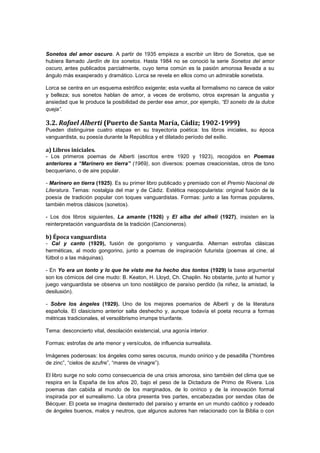 Sonetos del amor oscuro. A partir de 1935 empieza a escribir un libro de Sonetos, que se
hubiera llamado Jardín de los sonetos. Hasta 1984 no se conoció la serie Sonetos del amor
oscuro, antes publicados parcialmente, cuyo tema común es la pasión amorosa llevada a su
ángulo más exasperado y dramático. Lorca se revela en ellos como un admirable sonetista.
Lorca se centra en un esquema estrófico exigente; esta vuelta al formalismo no carece de valor
y belleza; sus sonetos hablan de amor, a veces de erotismo, otros expresan la angustia y
ansiedad que le produce la posibilidad de perder ese amor, por ejemplo, “El soneto de la dulce
queja”.

3.2. Rafael Alberti (Puerto de Santa María, Cádiz; 1902-1999)
Pueden distinguirse cuatro etapas en su trayectoria poética: los libros iniciales, su época
vanguardista, su poesía durante la República y el dilatado período del exilio.

a) Libros iniciales.
- Los primeros poemas de Alberti (escritos entre 1920 y 1923), recogidos en Poemas
anteriores a “Marinero en tierra” (1969), son diversos: poemas creacionistas, otros de tono
becqueriano, o de aire popular.
- Marinero en tierra (1925). Es su primer libro publicado y premiado con el Premio Nacional de
Literatura. Temas: nostalgia del mar y de Cádiz. Estética neopopularista: original fusión de la
poesía de tradición popular con toques vanguardistas. Formas: junto a las formas populares,
también metros clásicos (sonetos).
- Los dos libros siguientes, La amante (1926) y El alba del alhelí (1927), insisten en la
reinterpretación vanguardista de la tradición (Cancioneros).

b) Época vanguardista
- Cal y canto (1929), fusión de gongorismo y vanguardia. Alternan estrofas clásicas
herméticas, al modo gongorino, junto a poemas de inspiración futurista (poemas al cine, al
fútbol o a las máquinas).
- En Yo era un tonto y lo que he visto me ha hecho dos tontos (1929) la base argumental
son los cómicos del cine mudo: B. Keaton, H. Lloyd, Ch. Chaplin. No obstante, junto al humor y
juego vanguardista se observa un tono nostálgico de paraíso perdido (la niñez, la amistad, la
desilusión).
- Sobre los ángeles (1929). Uno de los mejores poemarios de Alberti y de la literatura
española. El clasicismo anterior salta deshecho y, aunque todavía el poeta recurra a formas
métricas tradicionales, el versolibrismo irrumpe triunfante.
Tema: desconcierto vital, desolación existencial, una agonía interior.
Formas: estrofas de arte menor y versículos, de influencia surrealista.
Imágenes poderosas: los ángeles como seres oscuros, mundo onírico y de pesadilla (“hombres
de zinc”, “cielos de azufre”, “mares de vinagre”).
El libro surge no solo como consecuencia de una crisis amorosa, sino también del clima que se
respira en la España de los años 20, bajo el peso de la Dictadura de Primo de Rivera. Los
poemas dan cabida al mundo de los marginados, de lo onírico y de la innovación formal
inspirada por el surrealismo. La obra presenta tres partes, encabezadas por sendas citas de
Bécquer. El poeta se imagina desterrado del paraíso y errante en un mundo caótico y rodeado
de ángeles buenos, malos y neutros, que algunos autores han relacionado con la Biblia o con

 