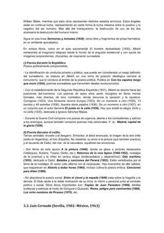 William Blake, mientras que para otros representan distintos estados anímicos. Estos ángeles
están en continua lucha, representando en cierta forma la lucha intestina entre lo positivo y lo
negativo del ser humano. Más allá del maniqueísmo, la destrucción de uno de los dos
acarrearía la destrucción del humano mismo.
Sigue en esa línea Sermones y moradas (1930): verso libre y fragmentos de prosa hermética,
en un ambiente apocalíptico.
En ambos libros, como en el auto sacramental El hombre deshabitado (1930), Alberti
reinterpreta el imaginario religioso desde lo hondo de la angustia existencial y con ayuda de
imágenes sorprendentes, chocantes, de inspiración surrealista.

c) Poesía durante la República
Poesía políticamente comprometida.
- La identificación de conducta privada y pública, que puede ser considerada un rasgo definidor
del surrealismo, se traduce en Alberti en una toma de posición ideológica cercana al
comunismo, que lo conduce al ámbito de la poesía política. Publica en Con los zapatos tengo
que morir (1930), poemas surrealistas que transmiten ideales revolucionarios.
- Con el establecimiento de la Segunda República Española (1931), Alberti se escora hacia las
posiciones del marxismo. Los poemas de estos años serán recogidos en libros menos
formales, más directos, de tono combativo, donde denuncia la opresión y la injusticia:
Consignas (1933), Una fantasma recorre Europa (1933), De un momento a otro (1935), 13
bandas y 48 estrellas (1936), Nuestra diaria palabra (1936), De un momento a otro (1937), en
un conjunto que el autor llamaría El poeta en la calle (1938). Hay que añadir la elegía Verte y
no verte (1935), dedicada a Ignacio Sánchez Mejías.
- Durante la Guerra Civil compone una poesía de urgencia, alienta a los combatientes y satiriza
a los enemigos, aunque también compone poemas más personales. P. ej.: Madrid, capital de
la gloria (1938).

d) Poesía durante el exilio.
Temas centrales: el exilio y el desgarro. Símbolos: el árbol arrancado, la imagen de la otra orilla
(exilio en Argentina), el toro (España). No obstante, su amor a la pintura (que también practica)
y el recuerdo de Cádiz, del mar, de la naturaleza, equilibran las emociones.
- Son libros de esta época A la pintura (1948), donde se glosa a pintores destacados
(Velázquez, Rubens, Tiziano, Giotto, etc.); Retornos de lo vivo lejano (1948-1952), nostalgia
de la juventud y la niñez en versos largos (endecasílabos y alejandrinos); Oda marítima
(1953), dedicado a Cádiz; Baladas y canciones del Paraná (1953). Están vertebrados por el
tema de la nostalgia. El verso culto alterna con el neopopular. Hay momentos de alta calidad,
que reaparecen en Abierto a todas horas (1964). Incluso cultiva la poesía erótica: Canciones
para Altair (1988).
- No abandona la poesía social. Entre el clavel y la espada (1940) trata sobre la tragedia y la
derrota. El título alude a la doble motivación de su lírica: lo íntimo y personal junto al combate
político y social. Otros libros importantes son: Coplas de Juan Panadero (1949), letrillas
burlescas y satíricas al modo de Góngora o Quevedo; Roma, peligro para caminantes (1968),
Los ocho nombres de Picasso (1970), etc.

3.3. Luis Cernuda (Sevilla, 1902- México, 1963)

 