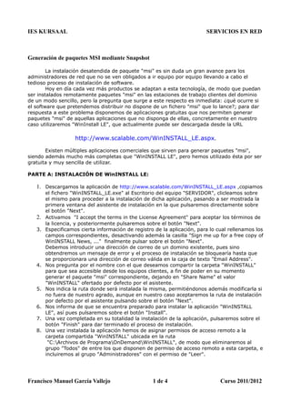 IES KURSAAL                                                               SERVICIOS EN RED



Generación de paquetes MSI mediante Snapshot

        La instalación desatendida de paquete "msi" es sin duda un gran avance para los
administradores de red que no se ven obligados a ir equipo por equipo llevando a cabo el
tedioso proceso de instalación de software.
        Hoy en día cada vez más productos se adaptan a esta tecnología, de modo que puedan
ser instalados remotamente paquetes "msi" en las estaciones de trabajo clientes del dominio
de un modo sencillo, pero la pregunta que surge a este respecto es inmediata: ¿qué ocurre si
el software que pretendemos distribuir no dispone de un fichero "msi" que lo lance?; para dar
respuesta a este problema disponemos de aplicaciones gratuitas que nos permiten generar
paquetes "msi" de aquellas aplicaciones que no disponga de ellas, concretamente en nuestro
caso utilizaremos "WinInstall LE", que actualmente puede ser descargada desde la URL

                    http://www.scalable.com/WinINSTALL_LE.aspx.

       Existen múltiples aplicaciones comerciales que sirven para generar paquetes "msi",
siendo además mucho más completas que "WinINSTALL LE", pero hemos utilizado ésta por ser
gratuita y muy sencilla de utilizar.

PARTE A: INSTALACIÓN DE WinINSTALL LE:

   1. Descargamos la aplicación de http://www.scalable.com/WinINSTALL_LE.aspx ,copiamos
        el fichero "WinINSTALL_LE.exe" al Escritorio del equipo "SERVIDOR", clicleamos sobre
        el mismo para proceder a la instalación de dicha aplicación, pasando a ser mostrada la
        primera ventana del asistente de instalación en la que pulsaremos directamente sobre
        el botón "Next".
   2.   Activamos "I accept the terms in the License Agreement" para aceptar los términos de
        la licencia, y posteriormente pulsaremos sobre el botón "Next".
   3.   Especificamos cierta información de registro de la aplicación, para lo cual rellenamos los
        campos correspondientes, desactivando además la casilla "Sign me up for a free copy of
        WinINSTALL News, ..." finalmente pulsar sobre el botón "Next".
        Debemos introducir una dirección de correo de un domino existente, pues sino
        obtendremos un mensaje de error y el proceso de instalación se bloquearía hasta que
        se proporcionara una dirección de correo válida en la caja de texto "Email Address".
   4.   Nos pregunta por el nombre con el que deseamos compartir la carpeta "WinINSTALL"
        para que sea accesible desde los equipos clientes, a fin de poder en su momento
        generar el paquete "msi" correspondiente, dejando en "Share Name" el valor
        "WinINSTALL" ofertado por defecto por el asistente.
   5.   Nos indica la ruta donde será instalada la misma, permitiéndonos además modificarla si
        no fuera de nuestro agrado, aunque en nuestro caso aceptaremos la ruta de instalación
        por defecto por el asistente pulsando sobre el botón "Next".
   6.   Nos informa de que se encuentra preparado para instalar la aplicación "WinINSTALL
        LE", así pues pulsaremos sobre el botón "Install".
   7.   Una vez completada en su totalidad la instalación de la aplicación, pulsaremos sobre el
        botón "Finish" para dar terminado el proceso de instalación.
   8.   Una vez instalada la aplicación hemos de asignar permisos de acceso remoto a la
        carpeta compartida "WinINSTALL" ubicada en la ruta
         "C:Archivos de ProgramaOnDemandWinINSTALL", de modo que eliminaremos al
        grupo "Todos" de entre los que disponen de permiso de acceso remoto a esta carpeta, e
        incluiremos al grupo "Administradores" con el permiso de "Leer".




Francisco Manuel García Vallejo                     1 de 4                      Curso 2011/2012
 