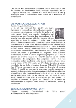 IBM instaló 1000 computadoras. El resto es historia. Aunque caras y de
uso limitado las computadoras fueron aceptadas rápidamente por las
Compañias privadas y de Gobierno. A la mitad de los años 50 IBM y
Remington Rand se consolidaban como líderes en la fabricación de
computadoras.



SEGUNDA GENERACIÓN (1959-1964)
Transistor Compatibilidad Limitada
El invento del transistor hizo posible una nueva
Generación de computadoras, más rápidas, más pequeñas y
con menores necesidades de ventilación. Sin embargo el
costo seguía siendo una porción significativa del
presupuesto de una Compañía. Las computadoras de la
segunda generación también utilizaban redes de núcleos
magnéticos en lugar de tambores giratorios para el almacenamiento
primario. Estos núcleos contenían pequeños anillos de material magnético,
enlazados entre sí, en los cuales podían almacenarse datos e instrucciones.
los programas de computadoras también mejoraron. El COBOL (COmmon
Busines Oriented Languaje) desarrollado durante la 1era generación estaba
ya disponible comercialmente, este representa uno de os mas grandes
avances en cuanto a portabilidad de programas entre diferentes
computadoras; es decir, es uno de los primeros programas que se pueden
ejecutar en diversos equipos de computo después de un sencillo
procesamiento de compilación. Los programas escritos para una
computadora podían transferirse a otra con un mínimo esfuerzo. Grace
Murria Hooper (1906-1992), quien en 1952 habia inventado el primer
compilador fue una de las principales figuras de CODASYL (Comité on
Data SYstems Languages), que se encago de desarrollar el proyecto
COBOL El escribir un programa ya no requería entender plenamente el
hardware de la computación. Las computadoras de la 2da Generación eran
sustancialmente más pequeñas y rápidas que las de bulbos, y se usaban para
nuevas aplicaciones, como en los sistemas para reservación en líneas
aéreas, control de tráfico aéreo y simulaciones para uso general. Las
empresas comenzaron a aplicar las computadoras a tareas de
almacenamiento de registros, como manejo de inventarios, nómina y
contabilidad.


TERCERA GENERACIÓN (1964-1971)
Circuitos   Integrados,   Compatibilidad        con     Equipo     Mayor,
Multiprogramación, Minicomputadora.



                                                                              3
 